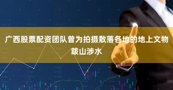 广西股票配资团队曾为拍摄散落各地的地上文物跋山涉水