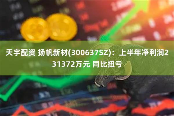天宇配资 扬帆新材(300637SZ)：上半年净利润231372万元 同比扭亏