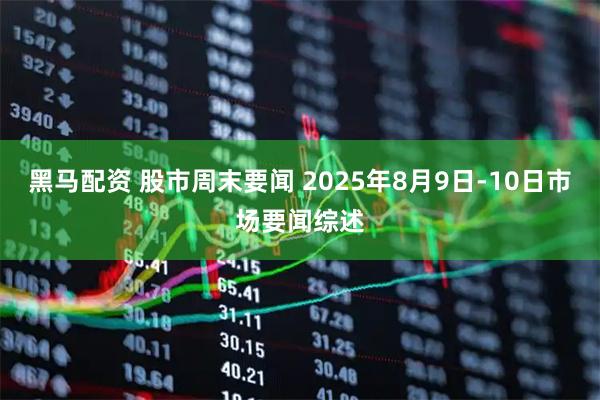 黑马配资 股市周末要闻 2025年8月9日-10日市场要闻综述