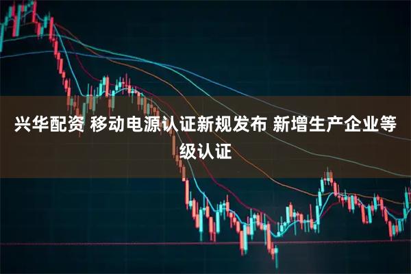 兴华配资 移动电源认证新规发布 新增生产企业等级认证