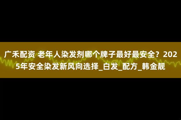 广禾配资 老年人染发剂哪个牌子最好最安全？2025年安全染发新风向选择_白发_配方_韩金靓