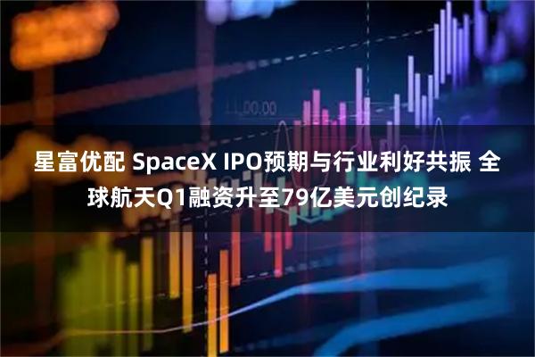 星富优配 SpaceX IPO预期与行业利好共振 全球航天Q1融资升至79亿美元创纪录
