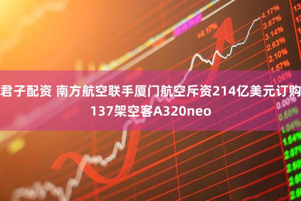 君子配资 南方航空联手厦门航空斥资214亿美元订购137架空客A320neo