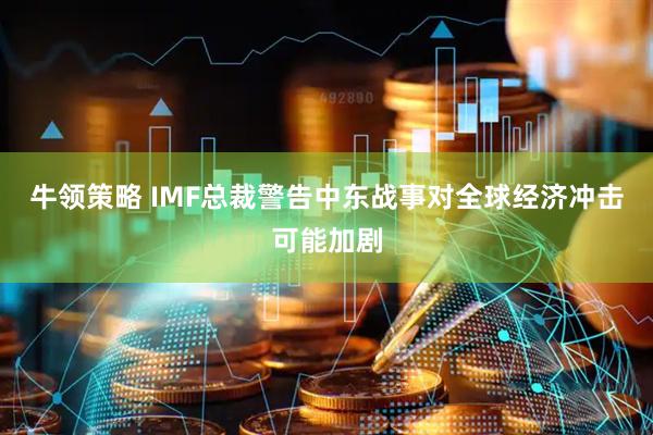 牛领策略 IMF总裁警告中东战事对全球经济冲击可能加剧