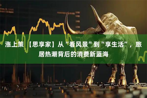 涨上策 【思享家】从“看风景”到“享生活”，旅居热潮背后的消费新蓝海