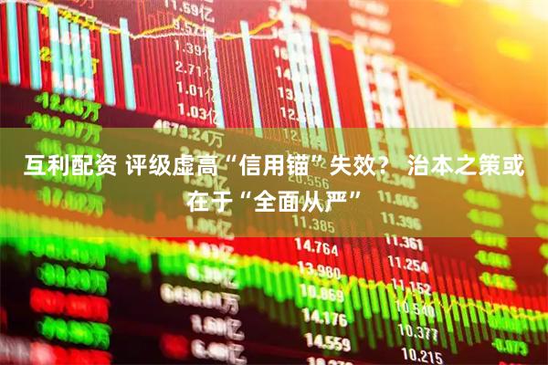 互利配资 评级虚高“信用锚”失效？ 治本之策或在于“全面从严”