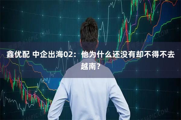 鑫优配 中企出海02：他为什么还没有却不得不去越南？