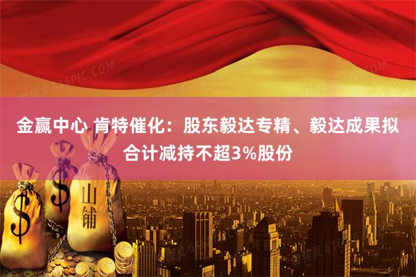 金赢中心 肯特催化：股东毅达专精、毅达成果拟合计减持不超3%股份