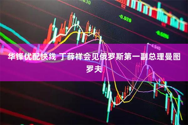 华锋优配快线 丁薛祥会见俄罗斯第一副总理曼图罗夫