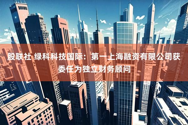 股联社 绿科科技国际：第一上海融资有限公司获委任为独立财务顾问