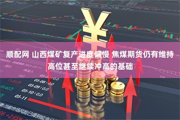 顺配网 山西煤矿复产进度偏慢 焦煤期货仍有维持高位甚至继续冲高的基础