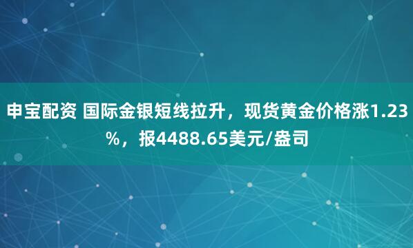 申宝配资 国际金银短线拉升，现货黄金价格涨1.23%，报4488.65美元/盎司