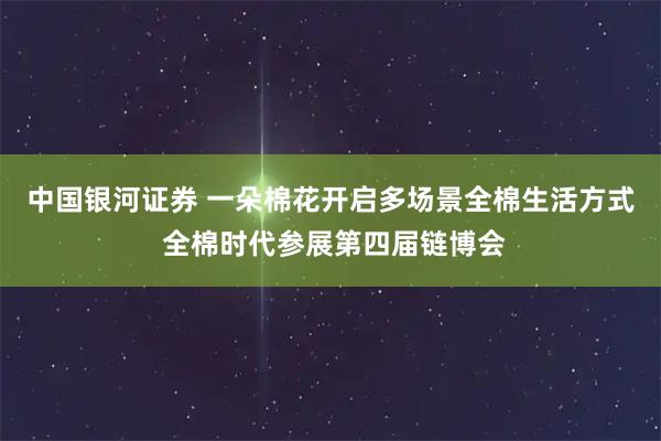 中国银河证券 一朵棉花开启多场景全棉生活方式 全棉时代参展第四届链博会
