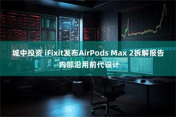城中投资 iFixit发布AirPods Max 2拆解报告 内部沿用前代设计
