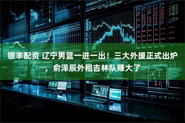 银丰配资 辽宁男篮一进一出！三大外援正式出炉，俞泽辰外租吉林队赚大了