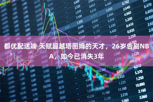 都优配送端 天赋超越塔图姆的天才，26岁告别NBA，如今已消失3年