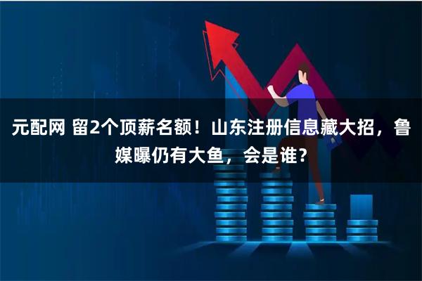 元配网 留2个顶薪名额！山东注册信息藏大招，鲁媒曝仍有大鱼，会是谁？