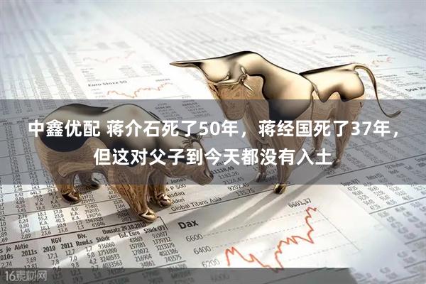 中鑫优配 蒋介石死了50年，蒋经国死了37年，但这对父子到今天都没有入土