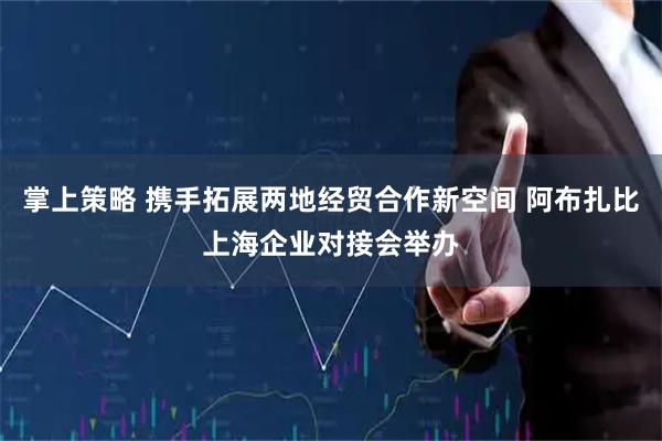 掌上策略 携手拓展两地经贸合作新空间 阿布扎比上海企业对接会举办